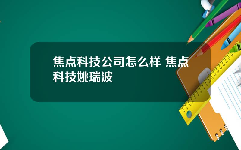 焦点科技公司怎么样 焦点科技姚瑞波